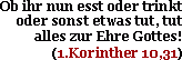 Ob ihr nun esst oder trinkt oder sonst etwas tut, tut alles zur Ehre Gottes!